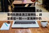 九游官网击剑总决赛掀起高潮，嵩山雷豹队翻盘漓江雄狮队，战至最后一刻——定海神针仍在的简单介绍