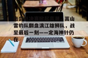 九游官网击剑总决赛掀起高潮，嵩山雷豹队翻盘漓江雄狮队，战至最后一刻——定海神针仍在的简单介绍