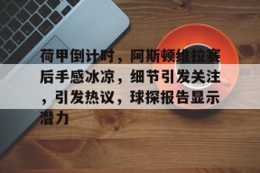 九游官网包含荷甲倒计时,阿斯顿维拉赛后手感冰凉,细节引发关注,引发热议,球探报告显示潜力的词条